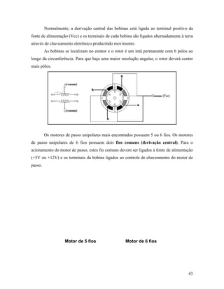 43
Normalmente, a derivação central das bobinas está ligada ao terminal positivo da
fonte de alimentação (Vcc) e os terminais de cada bobina são ligados alternadamente à terra
através de chaveamento eletrônico produzindo movimento.
As bobinas se localizam no estator e o rotor é um imã permanente com 6 pólos ao
longo da circunferência. Para que haja uma maior resolução angular, o rotor deverá conter
mais pólos.
Os motores de passo unipolares mais encontrados possuem 5 ou 6 fios. Os motores
de passo unipolares de 6 fios possuem dois fios comuns (derivação central). Para o
acionamento do motor de passo, estes fio comuns devem ser ligados à fonte de alimentação
(+5V ou +12V) e os terminais da bobina ligados ao controle de chaveamento do motor de
passo.
Motor de 5 fios Motor de 6 fios
 