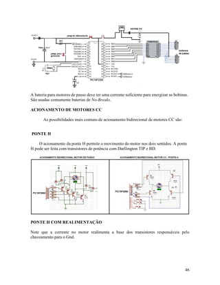 46
A bateria para motores de passo deve ter uma corrente suficiente para energizar as bobinas.
São usadas comumente baterias de No-Breaks.
ACIONAMENTO DE MOTORES CC
As possibilidades mais comuns de acionamento bidirecional de motores CC são:
PONTE H
O acionamento da ponte H permite o movimento do motor nos dois sentidos. A ponte
H pode ser feita com transistores de potência com Darllington TIP e BD.
PONTE H COM REALIMENTAÇÃO
Note que a corrente no motor realimenta a base dos transistores responsáveis pelo
chaveamento para o Gnd.
 