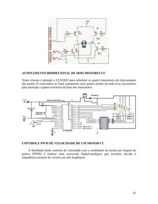 47
ACIONAMENTO BIDIRECIONAL DE DOIS MOTORES CC
Neste circuito é adotado o ULN2803 para substituir os quatro transistores de chaveamento
das pontes H conectados ao Gnd, juntamente com quatro diodos de roda livre necessários
para proteção e quatro resistores de base dos transistores.
CONTROLE PWM DE VELOCIDADE DE UM MOTOR CC
A finalidade deste controle de velocidade com a modulação de tensão por largura de
pulsos (PWM) é realizar uma conversão digital-analógica que acontece devido à
impedância inerente do circuito em alta freqüência.
 