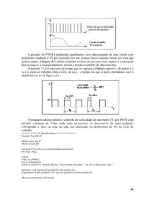 48
A geração do PWM é produzida, geralmente, pelo chaveamento de uma tensão com
amplitude constante (+5V por exemplo) em um circuito transistorizado, tendo em vista que
quanto menor a largura dos pulsos emitidos na base de um transistor, menor é a saturação
do transistor e, conseqüentemente, menor a tensão resultante do chaveamento.
O período To é o intervalo de tempo que se registra o Período repetitivo do pulso e o
τ0 é o ciclo de trabalho (duty-cicle), ou seja, o tempo em que o pulso permanece com a
amplitude em nível lógico alto.
O programa abaixo mostra o controle de velocidade de um motro CC por PWM com
período constante de 20ms, onde cada incremento ou decremento da onda quadrada
corresponde a 1ms, ou seja, ou seja, um acréscimo ou decréscimo de 5% no ciclo de
trabalho.
////////////////////////////Cabeçalho Padrão////////////////////////////////
#include <SanUSB.h>
#define motor pin_b7
#define led pin_b0
unsigned int ton,toff,incton,inctoff,guardaton,guardatoff;
int1 flag1, flag2;
main() {
clock_int_4MHz();
port_b_pullups(true);
incton=2; inctoff=18; //Período de 20ms - Passo mínimo de tempo = 1ms (5% (1/20) do duty cicle )
guardaton=read_eeprom(10);guardatoff=read_eeprom(11);
if (guardaton>0 && guardaton<=20) {incton=guardaton; inctoff=guardatoff;}
while (1) {ton=incton; toff=inctoff;
 