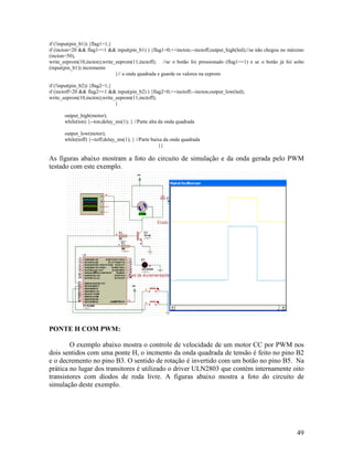 49
if (!input(pin_b1)) {flag1=1;}
if (incton<20 && flag1==1 && input(pin_b1) ) {flag1=0;++incton;--inctoff;output_high(led);//se não chegou no máximo
(incton<50),
write_eeprom(10,incton);write_eeprom(11,inctoff); //se o botão foi pressionado (flag1==1) e se o botão já foi solto
(input(pin_b1)) incremente
}// a onda quadrada e guarde os valores na eeprom
if (!input(pin_b2)) {flag2=1;}
if (inctoff<20 && flag2==1 && input(pin_b2) ) {flag2=0;++inctoff;--incton;output_low(led);
write_eeprom(10,incton);write_eeprom(11,inctoff);
}
output_high(motor);
while(ton) {--ton;delay_ms(1); } //Parte alta da onda quadrada
output_low(motor);
while(toff) {--toff;delay_ms(1); } //Parte baixa da onda quadrada
}}
As figuras abaixo mostram a foto do circuito de simulação e da onda gerada pelo PWM
testado com este exemplo.
PONTE H COM PWM:
O exemplo abaixo mostra o controle de velocidade de um motor CC por PWM nos
dois sentidos com uma ponte H, o incmento da onda quadrada de tensão é feito no pino B2
e o decremento no pino B3. O sentido de rotação é invertido com um botão no pino B5. Na
prática no lugar dos transitores é utilizado o driver ULN2803 que contém internamente oito
transistores com diodos de roda livre. A figuras abaixo mostra a foto do circuito de
simulação deste exemplo.
 
