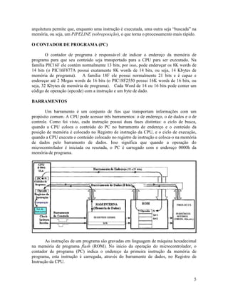 5
arquitetura permite que, enquanto uma instrução é executada, uma outra seja “buscada” na
memória, ou seja, um PIPELINE (sobreposição), o que torna o processamento mais rápido.
O CONTADOR DE PROGRAMA (PC)
O contador de programa é responsável de indicar o endereço da memória de
programa para que seu conteúdo seja transportado para a CPU para ser executado. Na
família PIC16F ele contém normalmente 13 bits, por isso, pode endereçar os 8K words de
14 bits (o PIC16F877A possui exatamente 8K words de 14 bits, ou seja, 14 Kbytes de
memória de programa). A família 18F ele possui normalmente 21 bits e é capaz e
endereçar até 2 Megas words de 16 bits (o PIC18F2550 possui 16K words de 16 bits, ou
seja, 32 Kbytes de memória de programa). Cada Word de 14 ou 16 bits pode conter um
código de operação (opcode) com a instrução e um byte de dado.
BARRAMENTOS
Um barramento é um conjunto de fios que transportam informações com um
propósito comum. A CPU pode acessar três barramentos: o de endereço, o de dados e o de
controle. Como foi visto, cada instrução possui duas fases distintas: o ciclo de busca,
quando a CPU coloca o conteúdo do PC no barramento de endereço e o conteúdo da
posição de memória é colocado no Registro de instrução da CPU, e o ciclo de execução,
quando a CPU executa o conteúdo colocado no registro de instrução e coloca-o na memória
de dados pelo barramento de dados. Isso significa que quando a operação do
microcontrolador é iniciada ou resetada, o PC é carregado com o endereço 0000h da
memória de programa.
As instruções de um programa são gravadas em linguagem de máquina hexadecimal
na memória de programa flash (ROM). No início da operação do microcontrolador, o
contador de programa (PC) indica o endereço da primeira instrução da memória de
programa, esta instrução é carregada, através do barramento de dados, no Registro de
Instrução da CPU.
 