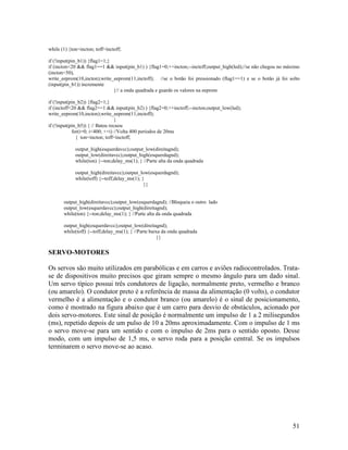 51
while (1) {ton=incton; toff=inctoff;
if (!input(pin_b1)) {flag1=1;}
if (incton<20 && flag1==1 && input(pin_b1) ) {flag1=0;++incton;--inctoff;output_high(led);//se não chegou no máximo
(incton<50),
write_eeprom(10,incton);write_eeprom(11,inctoff); //se o botão foi pressionado (flag1==1) e se o botão já foi solto
(input(pin_b1)) incremente
}// a onda quadrada e guarde os valores na eeprom
if (!input(pin_b2)) {flag2=1;}
if (inctoff<20 && flag2==1 && input(pin_b2) ) {flag2=0;++inctoff;--incton;output_low(led);
write_eeprom(10,incton);write_eeprom(11,inctoff);
}
if (!input(pin_b5)) { // Bateu recuou
for(i=0; i<400; ++i) //Volta 400 períodos de 20ms
{ ton=incton; toff=inctoff;
output_high(esquerdavcc);output_low(direitagnd);
output_low(direitavcc);output_high(esquerdagnd);
while(ton) {--ton;delay_ms(1); } //Parte alta da onda quadrada
output_high(direitavcc);output_low(esquerdagnd);
while(toff) {--toff;delay_ms(1); }
}}
output_high(direitavcc);output_low(esquerdagnd); //Bloqueia o outro lado
output_low(esquerdavcc);output_high(direitagnd);
while(ton) {--ton;delay_ms(1); } //Parte alta da onda quadrada
output_high(esquerdavcc);output_low(direitagnd);
while(toff) {--toff;delay_ms(1); } //Parte baixa da onda quadrada
}}
SERVO-MOTORES
Os servos são muito utilizados em parabólicas e em carros e aviões radiocontrolados. Trata-
se de dispositivos muito precisos que giram sempre o mesmo ângulo para um dado sinal.
Um servo típico possui três condutores de ligação, normalmente preto, vermelho e branco
(ou amarelo). O condutor preto é a referência de massa da alimentação (0 volts), o condutor
vermelho é a alimentação e o condutor branco (ou amarelo) é o sinal de posicionamento,
como é mostrado na figura abaixo que é um carro para desvio de obstáculos, acionado por
dois servo-motores. Este sinal de posição é normalmente um impulso de 1 a 2 milisegundos
(ms), repetido depois de um pulso de 10 a 20ms aproximadamente. Com o impulso de 1 ms
o servo move-se para um sentido e com o impulso de 2ms para o sentido oposto. Desse
modo, com um impulso de 1,5 ms, o servo roda para a posição central. Se os impulsos
terminarem o servo move-se ao acaso.
 