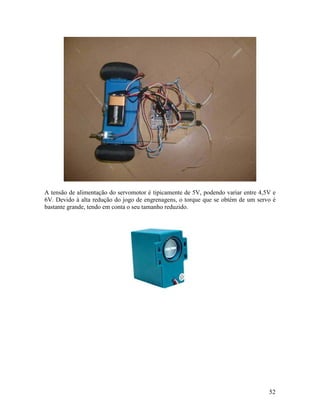 52
A tensão de alimentação do servomotor é tipicamente de 5V, podendo variar entre 4,5V e
6V. Devido à alta redução do jogo de engrenagens, o torque que se obtém de um servo é
bastante grande, tendo em conta o seu tamanho reduzido.
 