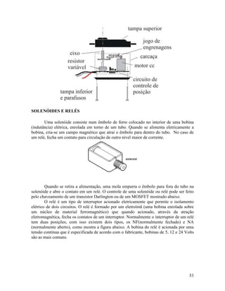 53
SOLENÓIDES E RELÉS
Uma solenóide consiste num êmbolo de ferro colocado no interior de uma bobina
(indutância) elétrica, enrolada em torno de um tubo. Quando se alimenta eletricamente a
bobina, cria-se um campo magnético que atrai o êmbolo para dentro do tubo. No caso de
um relé, fecha um contato para circulação de outro nivel maior de corrente.
Quando se retira a alimentação, uma mola empurra o êmbolo para fora do tubo na
solenóide e abre o contato em um relé. O controle de uma solenóide ou relé pode ser feito
pelo chaveamento de um transistor Darlington ou de um MOSFET mostrado abaixo.
O relé é um tipo de interruptor acionado eletricamente que permite o isolamento
elétrico de dois circuitos. O relé é formado por um eletroímã (uma bobina enrolada sobre
um núcleo de material ferromagnético) que quando acionado, através da atração
eletromagnética, fecha os contatos de um interruptor. Normalmente o interruptor de um relé
tem duas posições, com isso existem dois tipos, os NF(normalmente fechado) e NA
(normalmente aberto), como mostra a figura abaixo. A bobina do relé é acionada por uma
tensão contínua que é especificada de acordo com o fabricante, bobinas de 5, 12 e 24 Volts
são as mais comuns.
 