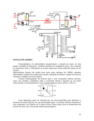 55
FOTOACOPLADORES
Fotoacopladores ou optoisoladores proporcionam a isolação de sinais em uma
grande variedade de aplicações. Também chamados de acopladores óticos, eles comutam
ou transmitem sinais e informações ao mesmo tempo que isolam diferentes partes de um
circuito.
Optoisoladores lineares são usados para isolar sinais análogos até 10MHz, enquanto
optoisoladores digitais são usados para controle, indicação de estados, isolação de sinais de
comando e mudanças de níveis lógicos.
Existem fotoacopladores de diversos tipos e com construções internas diversas,
como, por exemplo, acopladores onde a construção interna é baseada em um diodo
infravermelho e um fototransistor. Como exemplo podemos citar o 4N25 e o TIL111:
Essse dispositivo pode ser utilizado por um microcontrolador para identificar a
presença de tensão 220VAC em um determinado ponto. A potênica máxima disspada por
esse componete é de 250mW em 25 graus Celsius. Dessa forma, deve-se dimensionar um
resistor em série com o foto-diodo interno para protegê-lo.
 