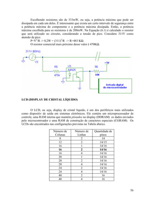 56
Escolhendo resistores são de 333mW, ou seja, a potência máxima que pode ser
dissipada em cada um deles. É interessante que exista um certo intervalo de segurança entre
a potência máxima do componente e a potência máxima dissipada. Então, a potência
máxima escolhida para os resistores é de 200mW. Na Equação (6.1) é calculado o resistor
que será utilizado no circuito, considerando a tensão de pico. Considere 311V como
atensão de pico.
P=V2
/R -> 0,2W = (311)2
/R -> R=483 K .
O resistor comercial mais próximo desse valor é 470K .
LCD (DISPLAY DE CRISTAL LÍQUIDO)
O LCD, ou seja, display de cristal líquido, é um dos periféricos mais utilizados
como dispositiv de saída em sistemas eletrônicos. Ele contém um microprocessador de
controle, uma RAM interna que mantém plotados no display (DDRAM) os dados enviados
pelo microcontroador e uma RAM de construção de caracteres especiais (CGRAM). Os
LCDs são encontrados nas configurações previstas na Tabela abaixo.
Número de
Colunas
Número de
Linhas
Quantidade de
pinos
8 2 14
12 2 14/15
16 1 14/16
16 2 14/16
16 4 14/16
20 1 14/16
20 2 14/16
20 4 14/16
24 2 14/16
24 4 14/16
40 2 16
40 4 16
 