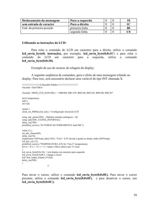 58
Deslocamento da mensagem Para a esquerda 0 0 18
sem entrada de caracter Para a direita 0 0 1C
End. da primeira posição primeira linha 0 0 80
segunda linha 0 0 C0
Utilizando as instruções do LCD:
Para rolar o conteúdo do LCD um caractere para a direita, utilize o comando
lcd_envia_byte(0, instrução), por exemplo, lcd_envia_byte(0,0x1C) e para rolar o
conteúdo do LCD um caractere para a esquerda, utilize o comando
lcd_envia_byte(0,0x18).
Exemplo de uso do recurso de rolagem do display:
A seguinte seqüência de comandos, gera o efeito de uma mensagem rolando no
display. Para isso, será necessário declarar uma variável do tipo INT chamada X.
////////////////////////////Cabeçalho Padrão////////////////////////////////
#include <SanUSB.h>
#include <MOD_LCD_SANUSB.c> // RB0-RS, RB1-EN, RB2-D4, RB3-D5, RB4-D6, RB5-D7
int16 temperatura;
int8 x;
int1 led;
main() {
clock_int_4MHz();lcd_ini(); // Configuração inicial do LCD
setup_adc_ports(AN0); //Habilita entradas analógicas - A0
setup_adc(ADC_CLOCK_INTERNAL);
delay_ms(100);
printf(lcd_escreve,"AUTOMACAO FERRAMENTA SanUSB ");
while (1) {
set_adc_channel(0);
delay_ms(10);
temperatura=430*read_adc()/1023; //Vref = 4,3V devido à queda no diodo, então (430*temp)
lcd_pos_xy(1,2);
printf(lcd_escreve,"TEMPERATURA ATUAL=%lu C",temperatura);
for (x = 0; x < 15; x ++) // repete o bloco abaixo por 15 vezes
{
lcd_envia_byte(0,0x18); // rola display um caractere para esquerda
lcd_envia_byte(0,0x0C); //Apaga o cursor
led=!led; output_bit(pin_b7,led);
delay_ms(500);
}
}}
Para ativar o cursor, utilize o comando lcd_envia_byte(0,0x0E). Para ativar o cursor
piscante, utilize o comando lcd_envia_byte(0,0x0F), e para desativar o cursor, use
lcd_envia_byte(0,0x0C);
 