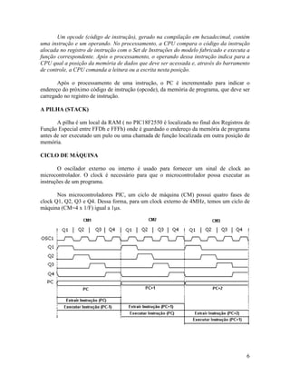 6
Um opcode (código de instrução), gerado na compilação em hexadecimal, contém
uma instrução e um operando. No processamento, a CPU compara o código da instrução
alocada no registro de instrução com o Set de Instruções do modelo fabricado e executa a
função correspondente. Após o processamento, o operando dessa instrução indica para a
CPU qual a posição da memória de dados que deve ser acessada e, através do barramento
de controle, a CPU comanda a leitura ou a escrita nesta posição.
Após o processamento de uma instrução, o PC é incrementado para indicar o
endereço do próximo código de instrução (opcode), da memória de programa, que deve ser
carregado no registro de instrução.
A PILHA (STACK)
A pilha é um local da RAM ( no PIC18F2550 é localizada no final dos Registros de
Função Especial entre FFDh e FFFh) onde é guardado o endereço da memória de programa
antes de ser executado um pulo ou uma chamada de função localizada em outra posição de
memória.
CICLO DE MÁQUINA
O oscilador externo ou interno é usado para fornecer um sinal de clock ao
microcontrolador. O clock é necessário para que o microcontrolador possa executar as
instruções de um programa.
Nos microcontroladores PIC, um ciclo de máquina (CM) possui quatro fases de
clock Q1, Q2, Q3 e Q4. Dessa forma, para um clock externo de 4MHz, temos um ciclo de
máquina (CM=4 x 1/F) igual a 1µs.
 