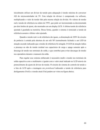 60
inicialmente utilizar um divisor de tensão para adequação à tensão máxima do conversor
AD do microcontrolador de 5V. Esta relação do divisor é compensada via software,
multiplicando o valor de tensão lido pela mesma relação de divisão. Os valores de tensão
real e tensão de referência na ordem de 270V, que pode ser incrementada ou decrementada
por dois botões de ajuste, são mostrados em um display LCD. A última tensão de referência
ajustada é guardada na memória. Dessa forma, quando o sistema é reiniciado a tensão de
referência assume o último valor ajustado.
Quando a tensão real e a de referência são iguais, a alimentação de 220V do circuito
de potência é cortada pela abertura de um relé NF (normalmente fechado) e um LED de
atuação ascende indicando que a tensão de referência foi atingida. O LED de atuação indica
a presença ou não de tensão residual nos capacitores de carga e apaga somente após a
descarga de tensão nos terminais de solda, o que contribui para evitar descargas de tensão
nos operadores durante o manuseio da solda.
Para regular esse sistema embarcado é necessário medir a tensão nos terminais da
solda capacitiva com o multímetro e igualar com o valor atual indicado no LCD através do
potenciômetro de ajuste do divisor de tensão. O circuito do sistema de controle de tensão e
a foto do LCD após a montagem em protoboard indicando a tensão de referência para
desligamento (Vref) e a tensão atual (Vat) podem ser vistos na figura abaixo.
 