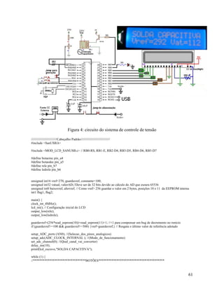 61
Figura 4: circuito do sistema de controle de tensão
////////////////////////////Cabeçalho Padrão////////////////////////////////
#include <SanUSB.h>
#include <MOD_LCD_SANUSB.c> // RB0-RS, RB1-E, RB2-D4, RB3-D5, RB4-D6, RB5-D7
#define botaoinc pin_a4
#define botaodec pin_a5
#define rele pin_b7
#define ledrele pin_b6
unsigned int16 vref=270, guardavref, constante=100;
unsigned int32 vatual, valorAD;//Deve ser de 32 bits devido ao cálculo do AD que esoura 65536
unsigned int8 baixovref, altovref; // Como vref> 256 guardar o valor em 2 bytes, posições 10 e 11 da EEPROM interna
int1 flag1, flag2;
main() {
clock_int_4MHz();
lcd_ini(); // Configuração inicial do LCD
output_low(rele);
output_low(ledrele);
guardavref=(256*read_eeprom(10))+read_eeprom(11)+1; //+1 para compensar um bug de decremento no renicio
if (guardavref>=100 && guardavref<=500) {vref=guardavref;} // Resgata o último valor de referência adotado
setup_ADC_ports (AN0); //(Selecao_dos_pinos_analogicos)
setup_adc(ADC_CLOCK_INTERNAL ); //(Modo_de_funcionamento)
set_adc_channel(0); //(Qual_canal_vai_converter)
delay_ms(10);
printf(lcd_escreve,"SOLDA CAPACITIVA");
while (1) {
//********************************BOTÕES****************************************
 