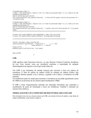 62
if (!input(botaoinc)) {flag1=1;}
if (flag1==1 && input(botaoinc) ) {flag1=0;++vref; //se o botão foi pressionado (flag1==1) e se o botão já foi solto
(input(botao)) incremente vref
altovref=vref/256; baixovref=vref%256;
write_eeprom(10,altovref); write_eeprom(11,baixovref); }// Como Vref>256, guarde o valor de vref nas posicões 10 e
11 da eeprom interna
if (!input(botaodec)) {flag2=1;}
if (flag2==1 && input(botaodec) ) {flag2=0;--vref; //se o botão foi pressionado (flag2==1) e se o botão já foi solto
(input(botao)) decremente vref
altovref=vref/256; baixovref=vref%256;
write_eeprom(10,altovref); write_eeprom(11,baixovref); }// guarde o valor na de vref nas posicões 10 e 11 da eeprom
interna
//******************************************************************************
if (vatual>=vref) {output_high(rele); output_high(ledrele); } //Abre o relé, avisa com led
if (vatual<=20) {output_low(rele); output_low(ledrele);} //Só desliga depois da descarga
//******************************************************************************
valorAD = read_adc(); // efetua a conversão A/D
vatual=((constante*5*valorAD)/1023); //Regra de três: 5 --------- 1023
// Tensão real (mV) -------- ValorAD
lcd_pos_xy(1,2);
printf(lcd_escreve,"Vref=%lu Vat=%lu ",vref, vatual);
delay_ms(300);
}}
LDR
LDR significa Light Dependent Resistor, ou seja, Resistor Variável Conforme Incidência
de Luz. Esse resistor varia sua resistência conforme a intensidade de radiação
eletromagnética do espectro visível que incide sobre ele.
Um LDR é um transdutor de entrada (sensor) que converte a (luz) em valores de
resistência. É feito de sulfeto de cádmio (CdS) ou seleneto de cádmio (CdSe). Sua
resistência diminui quando a luz é intensa, e quando a luz é baixa, a resistência no LDR
aumenta.
Um multímetro pode ser usado para encontrar a resistência na escuridão (geralmente acima
de 1M ) ou na presença de luz intensa (aproximadamente 100 ).
O LDR é muito frequentemente utilizado nas chamadas fotocélulas que controlam o
acendimento de poste de iluminação e luzes em residências. Também é utilizado em
sensores foto-elétricos.
MODELAGEM DE UM LUXÍMETRO MICROCONTROLADO COM LDR
Este luxímetro tem em seu circuito sensor um LDR, um resistor divisor de tensão e uma fonte de
tensão estabilizada, como mostra a figura 4.
 