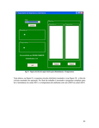 66
fig. 8 – Figura da tela do supervisório para Iluminância e Temperatura
Veja abaixo, na figura 9, o esquema circuito eletrônico montado e a na figura 10, a foto do
circuito montado em operação. No final do trabalho é mostrado o programa completo para
ler o luminância no canal AD 1 e a temperatura do ambiente com um LM35 no canal AD 0.
 