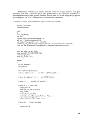 68
O luxímetro mostrado neste trabalho apresenta como uma solução de baixo custo para
aplicações onde não é necessário haver uma grande precisão nas medições. O método do
modelagem de curva pode ser aplicado em várias ocasiões onde não se sabe a equação que gerou o
gráfico proposto. Isto ratifica a versatilidade de sistemas microcontrolados.
// Programa Luxímetro digital + termômetro digital c/ comunicação via USB//
#include <SanUSB.h>
float tens,lux,temp;
main()
{
clock_int_4MHz();
lcd_ini();
usb_cdc_init(); // Inicializa o protocolo CDC
usb_init(); // Inicializa o protocolo USB
usb_task(); // Une o periférico com a usb do PC
//while(!usb_cdc_connected()) {} // espera o protocolo CDC se conectar com o driver CDC
//usb_wait_for_enumeration(); //espera até que a USB do Pic seja reconhecida pelo PC
setup_adc_ports(AN0_TO_AN1);
setup_adc(ADC_CLOCK_INTERNAL);
output_low(pin_b6);
printf (lcd_escreve," f ");
while(1)
{
set_adc_channel(1);
delay_ms(20);
tens=5*(float)read_adc()/1023;
if (tens>2 && tens<2.8) { lux=(3936.4-(1249*tens))/0.8; }
if (tens>=2.8 && tens<=3.8) { lux=2057.2-494*tens; }
if (tens>3.8) { lux=(900-180*tens)/1.2; }
if (tens>2) { //Leitura válida
lcd_pos_xy(1,1);
printf (usb_cdc_putc,"%.0f",lux);
delay_ms(50);
printf (usb_cdc_putc,"L");
printf (lcd_escreve,"Iluminancia: %.0f lux ",lux );
lcd_envia_byte(0,0x0C); //Apaga o cursor }
if (tens<=2) //Leitura não válida
{
lcd_pos_xy(1,1);
 