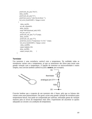69
printf (usb_cdc_putc,"Erro");
delay_ms(50);
printf (usb_cdc_putc,"L");
printf (lcd_escreve,"valor fora da faixa! ");
lcd_envia_byte(0,0x0C); //Apaga o cursor
}
delay_ms(30);
set_adc_channel(0);
delay_ms(20);
temp=500*(float)read_adc()/1023;
lcd_pos_xy(1,2);
printf (usb_cdc_putc,"%.1f",temp);
delay_ms(50);
printf (usb_cdc_putc,"T");
printf (lcd_escreve,"Temperatura: %.1f oC ",temp);
lcd_envia_byte(0,0x0C); //Apaga o cursor
delay_ms(800);
output_high(pin_b6);
delay_ms(200);
output_low(pin_b6); }
}
Termistor
Um termistor é uma resistência variável com a temperatura. Na realidade todas as
resistências variam com a temperatura, só que os termistores são feitos para terem uma
grande variação com a temperatura. A ligação do termistor ao microcontolador é muito
simples, mas convém também calibrá-lo (com o BAS810, por exemplo).
Convém lembrar que a resposta de um termistor não é linear, pelo que as leituras não
variam como num potenciómetro. Em geral, existe uma grande variação de resistência para
temperaturas baixas. Isso pode ser compensado por software, utilizando gamas de variação
menores para os níveis de temperatura mais altos. Experimente até encontrar os ajustes
adequados ao circuito e às condições de temperatura.
 