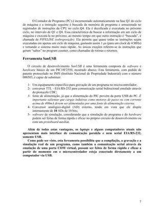 7
O Contador de Programa (PC) é incrementado automaticamente na fase Q1 do ciclo
de máquina e a instrução seguinte é buscada da memória de programa e armazenada no
registrador de instruções da CPU no ciclo Q4. Ela é decoficada e executada no próximo
ciclo, no intervalo de Q1 e Q4. Essa característica de buscar a informação em um ciclo de
máquina e executá-la no próximo, ao mesmo tempo em que outra instrução é “buscada”, é
chamada de PIPELINE (sobreposição). Ela permite que quase todas as instruções sejam
executadas em apenas um ciclo de máquina, gastando assim 1 µs (para um clock de 4 MHz)
e tornando o sistema muito mais rápido. As únicas exeções referem-se às instruções que
geram “saltos” no program counter, como chamadas de rotinas e retornos.
Ferramenta SanUSB
O circuito de desenvolvimento SanUSB é uma ferramenta composta de software e
hardware básico de um PIC18F2550, mostrado abaixo. Esta ferramenta, com pedido de
patente protocolado no INPI (Instituto Nacional de Propriedade Industrial) com o número
088503, é capaz de substituir:
1- Um equipamento específico para gravação de um programa no microcontrolador;
2- conversor TTL - EIA/RS-232 para comunicação serial bidirecional emulado através
do protocolo CDC;
3- fonte de alimentação, já que a alimentação do PIC provém da porta USB do PC. É
importante salientar que cargas indutivas como motores de passo ou com corrente
acima de 400mA devem ser alimentadas por uma fonte de alimentação externa.
4- Conversor analógico-digital (AD) externo, tendo em vista que ele dispõe
internamente de 10 ADs de 10 bits;
5- software de simulação, considerando que a simulação do programa e do hardware
podem ser feitas de forma rápida e eficaz no próprio circuito de desenvolvimento ou
com um protoboard auxiliar.
Além de todas estas vantagens, os laptops e alguns computadores atuais não
apresentam mais interface de comunicação paralela e nem serial EIA/RS-232,
somente USB.
Como pode ser visto, esta ferramenta possibilita que a compilação, a gravação e a
simulação real de um programa, como também a comunicação serial através da
emulação de uma porta COM virtual, possam ser feitos de forma rápida e eficaz a
partir do momento em o microcontrolador esteja conectado diretamente a um
computador via USB.
 
