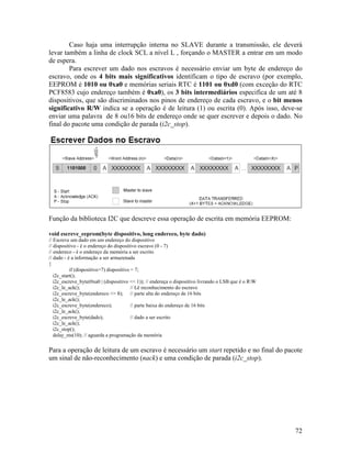 72
Caso haja uma interrupção interna no SLAVE durante a transmissão, ele deverá
levar também a linha de clock SCL a nível L , forçando o MASTER a entrar em um modo
de espera.
Para escrever um dado nos escravos é necessário enviar um byte de endereço do
escravo, onde os 4 bits mais significativos identificam o tipo de escravo (por exemplo,
EEPROM é 1010 ou 0xa0 e memórias seriais RTC é 1101 ou 0xd0 (com exceção do RTC
PCF8583 cujo endereço também é 0xa0), os 3 bits intermediários especifica de um até 8
dispositivos, que são discriminados nos pinos de endereço de cada escravo, e o bit menos
significativo R/W indica se a operação é de leitura (1) ou escrita (0). Após isso, deve-se
enviar uma palavra de 8 ou16 bits de endereço onde se quer escrever e depois o dado. No
final do pacote uma condição de parada (i2c_stop).
Função da biblioteca I2C que descreve essa operação de escrita em memória EEPROM:
void escreve_eeprom(byte dispositivo, long endereco, byte dado)
// Escreve um dado em um endereço do dispositivo
// dispositivo - é o endereço do dispositivo escravo (0 - 7)
// endereco - é o endereço da memória a ser escrito
// dado - é a informação a ser armazenada
{
if (dispositivo>7) dispositivo = 7;
i2c_start();
i2c_escreve_byte(0xa0 | (dispositivo << 1)); // endereça o dispositivo livrando o LSB que é o RW
i2c_le_ack(); // Lê reconhecimento do escravo
i2c_escreve_byte(endereco >> 8); // parte alta do endereço de 16 bits
i2c_le_ack();
i2c_escreve_byte(endereco); // parte baixa do endereço de 16 bits
i2c_le_ack();
i2c_escreve_byte(dado); // dado a ser escrito
i2c_le_ack();
i2c_stop();
delay_ms(10); // aguarda a programação da memória
Para a operação de leitura de um escravo é necessário um start repetido e no final do pacote
um sinal de não-reconhecimento (nack) e uma condição de parada (i2c_stop).
 