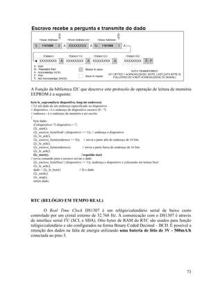 73
A Função da biblioteca I2C que descreve este protocolo de operação de leitura de memória
EEPROM é a seguinte:
byte le_eeprom(byte dispositivo, long int endereco)
// Lê um dado de um endereço especificado no dispositivo
// dispositivo - é o endereço do dispositivo escravo (0 - 7)
// endereco - é o endereço da memória a ser escrito
{
byte dado;
if (dispositivo>7) dispositivo = 7;
i2c_start();
i2c_escreve_byte(0xa0 | (dispositivo << 1)); // endereça o dispositivo
i2c_le_ack();
i2c_escreve_byte((endereco >> 8)); // envia a parte alta do endereço de 16 bits
i2c_le_ack();
i2c_escreve_byte(endereco); // envia a parte baixa do endereço de 16 bits
i2c_le_ack();
i2c_start(); //repetido start
// envia comando para o escravo enviar o dado
i2c_escreve_byte(0xa1 | (dispositivo << 1)); endereça o dispositivo e colocando em leitura 0xa1
i2c_le_ack();
dado = i2c_le_byte() // lê o dado
i2c_nack();
i2c_stop();
return dado;
RTC (RELÓGIO EM TEMPO REAL)
O Real Time Clock DS1307 é um relógio/calendário serial de baixo custo
controlado por um cristal externo de 32.768 Hz. A comunicação com o DS1307 é através
de interface serial I2
C (SCL e SDA). Oito bytes de RAM do RTC são usados para função
relógio/calendário e são configurados na forma Binary Coded Decimal – BCD. É possível a
retenção dos dados na falta de energia utilizando uma bateria de lítio de 3V - 500mA/h
conectada ao pino 3.
 