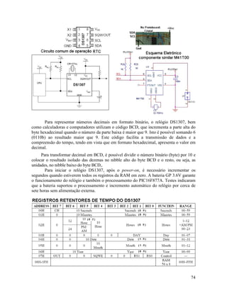 74
Para representar números decimais em formato binário, o relógio DS1307, bem
como calculadoras e computadores utilizam o código BCD, que incrementa a parte alta do
byte hexadecimal quando o número da parte baixa é maior que 9. Isto é possível somando 6
(0110b) ao resultado maior que 9. Este código facilita a transmissão de dados e a
compreensão do tempo, tendo em vista que em formato hexadecimal, apresenta o valor em
decimal.
Para transformar decimal em BCD, é possível dividir o número binário (byte) por 10 e
colocar o resultado isolado das dezenas no nibble alto do byte BCD e o resto, ou seja, as
unidades, no nibble baixo do byte BCD,.
Para iniciar o relógio DS1307, após o power-on, é necessário incrementar os
segundos quando estiverem todos os registros da RAM em zero. A bateria GP 3.6V garante
o funcionamento do relógio e também o processamento do PIC16F877A. Testes indicaram
que a bateria suportou o processamento e incremento automático do relógio por cerca de
sete horas sem alimentação externa.
 