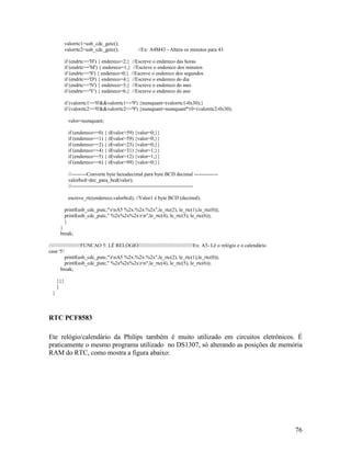 76
valorrtc1=usb_cdc_getc();
valorrtc2=usb_cdc_getc(); //Ex: A4M43 - Altera os minutos para 43
if (endrtc=='H') { endereco=2;} //Escreve o endereco das horas
if (endrtc=='M') { endereco=1;} //Escreve o endereco dos minutos
if (endrtc=='S') { endereco=0;} //Escreve o endereco dos segundos
if (endrtc=='D') { endereco=4;} //Escreve o endereco do dia
if (endrtc=='N') { endereco=5;} //Escreve o endereco do mes
if (endrtc=='Y') { endereco=6;} //Escreve o endereco do ano
if (valorrtc1>='0'&&valorrtc1<='9') {numquant=(valorrtc1-0x30);}
if (valorrtc2>='0'&&valorrtc2<='9') {numquant=numquant*10+(valorrtc2-0x30);
valor=numquant;
if (endereco==0) { if(valor>59) {valor=0;}}
if (endereco==1) { if(valor>59) {valor=0;}}
if (endereco==2) { if(valor>23) {valor=0;}}
if (endereco==4) { if(valor>31) {valor=1;}}
if (endereco==5) { if(valor>12) {valor=1;}}
if (endereco==6) { if(valor>99) {valor=0;}}
//---------Converte byte hexadecimal para byte BCD decimal --------------
valorbcd=dec_para_bcd(valor);
//-----------------------------------------------------------------------
escreve_rtc(endereco,valorbcd); //Valor1 é byte BCD (decimal).
printf(usb_cdc_putc,"rnA5 %2x:%2x:%2x",le_rtc(2), le_rtc(1),le_rtc(0));
printf(usb_cdc_putc," %2x%2x%2xrn",le_rtc(4), le_rtc(5), le_rtc(6));
}
}
break;
//////////////////////FUNCAO 5: LÊ RELÓGIO//////////////////////////////////////Ex: A5- Lê o relógio e o calendário
case '5':
printf(usb_cdc_putc,"rnA5 %2x:%2x:%2x",le_rtc(2), le_rtc(1),le_rtc(0));
printf(usb_cdc_putc," %2x%2x%2xrn",le_rtc(4), le_rtc(5), le_rtc(6));
break;
}}}
}
}
RTC PCF8583
Ete relógio/calendário da Philips também é muito utilizado em circuitos eletrônicos. É
praticamente o mesmo programa utilizado no DS1307, só alterando as posições de memória
RAM do RTC, como mostra a figura abaixo:
 
