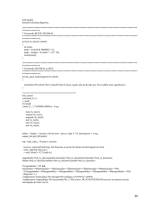 80
int8 regi[2];
boolean led,ledint,flagwrite;
/*************************************************************************************************
***************
* Conversão BCD P/ DECIMAL
**************************************************************************************************
***************/
int bcd_to_dec(int valorb)
{
int temp;
temp = (valorb & 0b00001111);
temp = (temp) + ((valorb >> 4) * 10);
return(temp);
}
/*************************************************************************************************
***************
* Conversão DECIMAL p/ BCD
**************************************************************************************************
***************/
int dec_para_bcd(unsigned int valord)
{
return((0x10*(valord/10))+(valord%10));//Coloca a parte alta da divisão por 10 no nibble mais significativo
}
//////////////////////////////////////////////////////////////////////////////////
#int_timer1
void trata_t1 ()
{--mult;
if (!mult)
{mult=2; // 2 *(48MHz/4MHz) - 4 seg
hora=le_rtc(2);
minuto=le_rtc(1);
segundo=le_rtc(0);
dia=le_rtc(4);
mes=le_rtc(5);
ano=le_rtc(6);
ledint = !ledint; // inverte o led de teste - pisca a cada 2 *12 interrupcoes = 1 seg.
output_bit (pin_b0,ledint);
reg= read_adc(); //Tensão e corrente
//escreve_eeprom(0,end,reg); não funciona a escrita i2c dentro da interrupção do timer
write_eeprom( end, reg );
++end; if(end>=127){end=0;}
segundodec=bcd_to_dec(segundo);minutodec=bcd_to_dec(minuto);horadec=bcd_to_dec(hora);
diadec=bcd_to_dec(dia);mesdec=bcd_to_dec(mes);anodec=bcd_to_dec(ano);
if (segundodec==05 &&
(minutodec==00||minutodec==10||minutodec==20||minutodec==30||minutodec==40||minutodec==50))
//if ((segundodec==00||segundodec==10||segundodec==20||segundodec==30||segundodec==40||segundodec==50))
{flagwrite=1;}
//endpromext=(minutodec/10)+(horadec*6)+((diadec-1)*24*6*2)+24*6*k;
//endpromext=(segundodec/10)+(minutodec*6); }//Não aceita DE JEITO NENHUM escrever na eeprom ext por
interrupção do timer via i2c
 