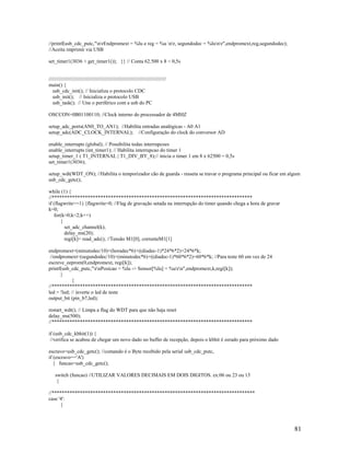 81
//printf(usb_cdc_putc,"nrEndpromext = %lu e reg = %u nr, segundodec = %lunr",endpromext,reg,segundodec);
//Aceita imprimir via USB
set_timer1(3036 + get_timer1()); }} // Conta 62.500 x 8 = 0,5s
//////////////////////////////////////////////////////////////////////////////////
main() {
usb_cdc_init(); // Inicializa o protocolo CDC
usb_init(); // Inicializa o protocolo USB
usb_task(); // Une o periférico com a usb do PC
OSCCON=0B01100110; //Clock interno do processador de 4MHZ
setup_adc_ports(AN0_TO_AN1); //Habilita entradas analógicas - A0 A1
setup_adc(ADC_CLOCK_INTERNAL); //Configuração do clock do conversor AD
enable_interrupts (global); // Possibilita todas interrupcoes
enable_interrupts (int_timer1); // Habilita interrupcao do timer 1
setup_timer_1 ( T1_INTERNAL | T1_DIV_BY_8);// inicia o timer 1 em 8 x 62500 = 0,5s
set_timer1(3036);
setup_wdt(WDT_ON); //Habilita o temporizador cão de guarda - resseta se travar o programa principal ou ficar em algum
usb_cdc_getc();
while (1) {
//******************************************************************************
if (flagwrite==1) {flagwrite=0; //Flag de gravação setada na interrupção do timer quando chega a hora de gravar
k=0;
for(k=0;k<2;k++)
{
set_adc_channel(k);
delay_ms(20);
regi[k]= read_adc(); //Tensão M1[0], correnteM1[1]
endpromext=(minutodec/10)+(horadec*6)+((diadec-1)*24*6*2)+24*6*k;
//endpromext=(segundodec/10)+(minutodec*6)+((diadec-1)*60*6*2)+60*6*k; //Para teste 60 em vez de 24
escreve_eeprom(0,endpromext, regi[k]);
printf(usb_cdc_putc,"rnPosicao = %lu -> Sensor[%lu] = %urn",endpromext,k,regi[k]);
}
}
//******************************************************************************
led = !led; // inverte o led de teste
output_bit (pin_b7,led);
restart_wdt(); // Limpa a flag do WDT para que não haja reset
delay_ms(500);
//******************************************************************************
if (usb_cdc_kbhit(1)) {
//verifica se acabou de chegar um novo dado no buffer de recepção, depois o kbhit é zerado para próximo dado
escravo=usb_cdc_getc(); //comando é o Byte recebido pela serial usb_cdc_putc,
if (escravo=='A')
{ funcao=usb_cdc_getc();
switch (funcao) //UTILIZAR VALORES DECIMAIS EM DOIS DIGITOS. ex:06 ou 23 ou 15
{
//*******************************************************************************
case '4':
{
 
