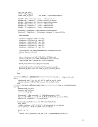 82
endrtc=usb_cdc_getc();
valorrtc1=usb_cdc_getc();
valorrtc2=usb_cdc_getc(); //Ex: A4M43 - Altera os minutos para 43
if (endrtc=='H') { endereco=2;} //Escreve o endereco das horas
if (endrtc=='M') { endereco=1;} //Escreve o endereco dos minutos
if (endrtc=='S') { endereco=0;} //Escreve o endereco dos segundos
if (endrtc=='D') { endereco=4;} //Escreve o endereco do dia
if (endrtc=='N') { endereco=5;} //Escreve o endereco do mes
if (endrtc=='Y') { endereco=6;} //Escreve o endereco do ano
if (valorrtc1>='0'&&valorrtc1<='9') {numquant=(valorrtc1-0x30);}
if (valorrtc2>='0'&&valorrtc2<='9') {numquant=numquant*10+(valorrtc2-0x30);
valor=numquant;
if (endereco==0) { if(valor>59) {valor=0;}}
if (endereco==1) { if(valor>59) {valor=0;}}
if (endereco==2) { if(valor>23) {valor=0;}}
if (endereco==4) { if(valor>31) {valor=1;}}
if (endereco==5) { if(valor>12) {valor=1;}}
if (endereco==6) { if(valor>99) {valor=0;}}
//---------Converte byte hexadecimal para byte BCD decimal --------------
valorbcd=dec_para_bcd(valor);
//-----------------------------------------------------------------------
escreve_rtc(endereco,valorbcd); //Valor1 é byte BCD (decimal).
//printf(usb_cdc_putc,"rnVALOR ESCRITO = %2xrn",valorbcd);
//printf(usb_cdc_putc,"rnPOSICAO = %2xrn",endereco);
hora=le_rtc(2);minuto=le_rtc(1);segundo=le_rtc(0);
printf(usb_cdc_putc,"rnA4%2x:%2x:%2x",hora, minuto,segundo);
printf(usb_cdc_putc," %2x%2x%2xrn",le_rtc(4), le_rtc(5), le_rtc(6));
}
}
break;
//////////////////////FUNCAO 5: LÊ RELÓGIO//////////////////////////////////////Ex: A5- Lê o relógio e o calendário
case '5':
printf(usb_cdc_putc,"rnA5 %2x:%2x:%2x",le_rtc(2), le_rtc(1),le_rtc(0));
printf(usb_cdc_putc," %2x%2x%2xrn",le_rtc(4), le_rtc(5), le_rtc(6));
break;
//////////////////////FUNCAO 6: LÊ BUFFER EEPROM//////////////////////////////////////Ex: A6 09(DIA) 0(SENSOR)
case '6':{
posmeme1=usb_cdc_getc();
posmeme2=usb_cdc_getc();
sensor=usb_cdc_getc();
if (posmeme1>='0' && posmeme1<='9') {bufferdia=(posmeme1-0x30);}
if (posmeme2>='0' && posmeme2<='9') {bufferdia=bufferdia*10+(posmeme2-0x30);}
if (sensor>='0' && sensor<='1') {k=(sensor-0x30);}
printf(usb_cdc_putc,"Buffer Sensor %lu - Dia %lurn",k,bufferdia);
delay_ms(10);
//puloext=((bufferdia-1)*60*6*2)+60*6*k;// Seleciona buffer de teste de tensao
puloext=((bufferdia-1)*24*6*2)+24*6*k;// Seleciona buffer
for(i=0; i<6; ++i)
{
//for(j=0; j<60; ++j) {printf(usb_cdc_putc,"%2u ", le_eeprom(0,puloext+(i*60+j)) );}
 