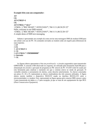 85
Exemplo feito com um computador:
AT
OK
AT+CMGF=1
OK
AT+CMGL="ALL"
+CMGL: 1,"REC READ","+85291234567",,"06/11/11,00:30:29+32"
Hello, welcome to our SMS tutorial.
+CMGL: 2,"REC READ","+85291234567",,"06/11/11,00:32:20+32"
A simple demo of SMS text messaging.
Adiante é apresentado um exemplo de como enviar uma mensagem SMS do modem GSM para
um celular com uso do PC. Os comandos enviados ao modem estão em negrito para diferenciar de
suas respostas.
1-AT
2-OK
3- AT+CMGF=1
4- OK
5-AT+CMGS="+558588888888"
6->Intrusão
7- OK
As figuras abaixo apresentam a foto em protoboard e o circuito esquemático para transmissão
GPRS/GSM. A conexão USB observado no esquema, foi utilizada pela ferramenta SanUSB para a
alimentação do circuito e gravação do programa no PIC através do PC. O LED verde foi usado por
esta ferramenta para sinalizar o momento em que o sistema estava no modo de gravação. O
vermelho simulou o acionamento do alarme, como descrito anteriormente. As chaves conectadas
aos pinos 23, 24 e 25, representam as chaves sinalizadoras dos três sensores utilizados. A figura
abaixo mostra também o dispositivo MAX232 usado na interface RS/EIA-232 entre o
microcontrolador e o modem. Este, representado na figura apenas pelo conector DB9, possui o pino
2 para transmissão de dados e o 3 para recepção, já que se trata de um equipamento do tipo DCE
(Data Comunication Equipment).
 