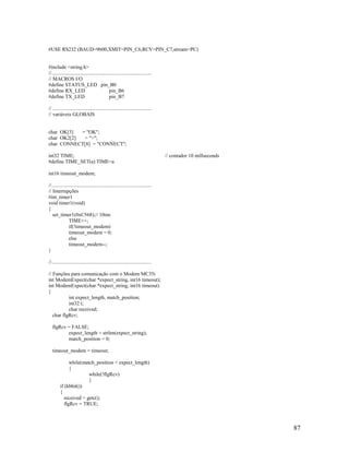 87
#USE RS232 (BAUD=9600,XMIT=PIN_C6,RCV=PIN_C7,stream=PC)
#include <string.h>
//..............................................................................
// MACROS I/O
#define STATUS_LED pin_B0
#define RX_LED pin_B6
#define TX_LED pin_B7
// .............................................................................
// variáveis GLOBAIS
char OK[3] = "OK";
char OK2[2] = ">";
char CONNECT[8] = "CONNECT";
int32 TIME; // contador 10 millseconds
#define TIME_SET(a) TIME=a
int16 timeout_modem;
//..............................................................................
// Interrupções
#int_timer1
void timer1(void)
{
set_timer1(0xC568);// 10ms
TIME++;
if(!timeout_modem)
timeout_modem = 0;
else
timeout_modem--;
}
//..............................................................................
// Funções para comunicação com o Modem MC35i
int ModemExpect(char *expect_string, int16 timeout);
int ModemExpect(char *expect_string, int16 timeout)
{
int expect_length, match_position;
int32 t;
char received;
char flgRcv;
flgRcv = FALSE;
expect_length = strlen(expect_string);
match_position = 0;
timeout_modem = timeout;
while(match_position < expect_length)
{
while(!flgRcv)
{
if (kbhit())
{
received = getc();
flgRcv = TRUE;
 