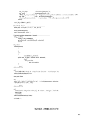 89
usb_cdc_init(); // Inicializa o protocolo CDC
usb_init(); // Inicializa o protocolo USB
while(!usb_cdc_connected()) {} // espere enquanto o protocolo CDC não se conecta com o driver CDC
usb_task(); // Une o periférico com a usb do PC
usb_wait_for_enumeration(); // espera até que a USB do Pic seja reconhecida pelo PC
#endif
output_high (STATUS_LED);
// Inicializada Timer 1 ........................................................
setup_timer_1(T1_INTERNAL|T1_DIV_BY_8);
enable_interrupts(global);
enable_interrupts(int_timer1);
// Configura Modem para acessar a internet .....................................
delay_ms (250);
#ifdef DEBUG_MODEM
printf(usb_cdc_putc,"inicializando modemn");
#endif
init_modem:
if(ModemInit())
{
}
else
{
#ifdef DEBUG_MODEM
printf (usb_cdc_putc,"nerro ao iniciar Modemn");
#endif
delay_ms(500);
goto init_modem;
}
delay_ms(2000);
do{
printf("AT+CMGF=1r"); //4- configura modo texto para o modem e espera OK
}while(!ModemExpect(OK,50));
delay_ms(2000);
do{
printf("AT+CMGS="+558588858722"r"); //5- Envia para o numero de destino
}while(!ModemExpect(OK2,100));
delay_ms(2000);
do{
printf("O valor analogico eh %lur",reg); //6 - escreve a mensagem e espera OK
putc(0x1A);
putc(0x0D);
}while(!ModemExpect(OK,500));
while(TRUE);
OUTROS MODELOS DE PIC
 