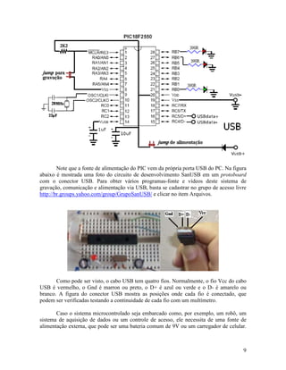 9
Note que a fonte de alimentação do PIC vem da própria porta USB do PC. Na figura
abaixo é mostrada uma foto do circuito de desenvolvimento SanUSB em um protoboard
com o conector USB. Para obter vários programas-fonte e vídeos deste sistema de
gravação, comunicação e alimentação via USB, basta se cadastrar no grupo de acesso livre
http://br.groups.yahoo.com/group/GrupoSanUSB/ e clicar no item Arquivos.
Como pode ser visto, o cabo USB tem quatro fios. Normalmente, o fio Vcc do cabo
USB é vermelho, o Gnd é marron ou preto, o D+ é azul ou verde e o D- é amarelo ou
branco. A figura do conector USB mostra as posições onde cada fio é conectado, que
podem ser verificadas testando a continuidade de cada fio com um multímetro.
Caso o sistema microcontrolado seja embarcado como, por exemplo, um robô, um
sistema de aquisição de dados ou um controle de acesso, ele necessita de uma fonte de
alimentação externa, que pode ser uma bateria comum de 9V ou um carregador de celular.
 