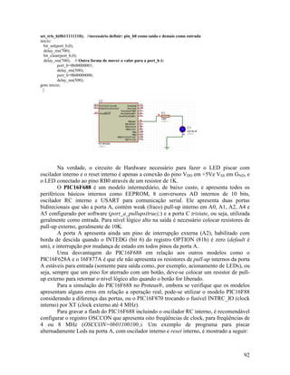 92
set_tris_b(0b11111110); //necessário definir: pin_b0 como saída e demais como entrada
inicio:
bit_set(port_b,0);
delay_ms(700);
bit_clear(port_b,0);
delay_ms(700); // Outra forma de mover o valor para a port_b é:
port_b=0b00000001;
delay_ms(500);
port_b=0b00000000;
delay_ms(500);
goto inicio;
}
Na verdade, o circuito de Hardware necessário para fazer o LED piscar com
oscilador interno e o reset interno é apenas a conexão do pino VDD em +5Ve VSS em GND, e
o LED conectado ao pino RB0 através de um resistor de 1K.
O PIC16F688 é um modelo intermediário, de baixo custo, e apresenta todos os
periféricos básicos internos como EEPROM, 8 conversores AD internos de 10 bits,
oscilador RC interno e USART para comunicação serial. Ele apresenta duas portas
bidirecionais que são a porta A, contém weak (fraco) pull-up interno em A0, A1, A2, A4 e
A5 configurado por software (port_a_pullups(true);) e a porta C tristate, ou seja, utilizada
geralmente como entrada. Para nível lógico alto na saída é necessário colocar resistores de
pull-up externo, geralmente de 10K.
A porta A apresenta ainda um pino de interrupção externa (A2), habilitado com
borda de descida quando o INTEDG (bit 6) do registro OPTION (81h) é zero (default é
um), e interrupção por mudança de estado em todos pinos da porta A.
Uma desvantagem do PIC16F688 em relação aos outros modelos como o
PIC16F628A e o 16F877A é que ele não apresenta os resistores de pull-up internos da porta
A estáveis para entrada (somente para saída como, por exemplo, acionamento de LEDs), ou
seja, sempre que um pino for aterrado com um botão, deve-se colocar um resistor de pull-
up externo para retornar o nível lógico alto quando o botão for liberado.
Para a simulação do PIC16F688 no Proteus®, embora se verifique que os modelos
apresentam alguns erros em relação a operação real, pode-se utilizar o modelo PIC16F88
considerando a diferença das portas, ou o PIC16F870 trocando o fusível INTRC_IO (clock
interno) por XT (clock externo até 4 MHz).
Para gravar a flash do PIC16F688 incluindo o oscilador RC interno, é recomendável
configurar o registro OSCCON que apresenta oito freqüências de clock, para freqüências de
4 ou 8 MHz (OSCCON=0b01100100;). Um exemplo de programa para piscar
alternadamente Leds na porta A, com oscilador interno e reset interno, é mostrado a seguir:
 