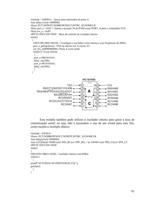 93
#include <16f688.h> //pisca pinos alternados da porta A
#use delay (clock=4000000)
#fuses PUT,NOWDT,NOBROWNOUT,INTRC_IO,NOMCLR
#byte port_a = 0x05 // Aponta a posição 5h da RAM como PORT_A para o compilador CCS
#byte tris_a = 0x85
#BYTE OSCCON=0X8F //Byte de controle do oscilador interno
main()
{
OSCCON=0b01100100; // Configura o oscilador como interno e com freqüência de 4MHz
port_a_pullups(true); //Pull-up interno em A exceto A3
set_tris_a(0b00000000);//Porta A como saída
while(1) //Loop infinito
{
port_a=0b01010101;
delay_ms(500);
port_a=0b10101010;
delay_ms(500);
}
}
Este modelo também pode utilizar o oscilador interno para gerar a taxa de
comunicação serial, ou seja, não é necessário o uso de um cristal para esse fim,
como mostra o exemplo abaixo:
#include <16F88.h>
#fuses PUT,NOBROWNOUT,NOWDT,INTRC_IO,NOMCLR
#use delay(clock=8000000)
#use rs232(baud=38400,xmit=PIN_B5,rcv=PIN_B2) // no 16F688 xmit=PIN_C4,rcv=PIN_C5
#BYTE OSCCON=0X8F
main()
{
OSCCON=0B01110100; // oscilador interno com 8MHz
while(1)
{
printf("AUTOMACAO INDUSTRIALrn ");
getchar();
}
}
 