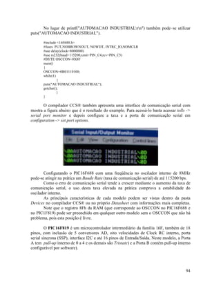 94
No lugar de printf("AUTOMACAO INDUSTRIALrn") também pode–se utilizar
puts("AUTOMACAO INDUSTRIAL").
#include <16F688.h>
#fuses PUT,NOBROWNOUT, NOWDT, INTRC_IO,NOMCLR
#use delay(clock=8000000)
#use rs232(baud=115200,xmit=PIN_C4,rcv=PIN_C5)
#BYTE OSCCON=0X8F
main()
{
OSCCON=0B01110100;
while(1)
{
puts("AUTOMACAO INDUSTRIAL");
getchar();
}
}
O compilador CCS® também apresenta uma interface de comunicação serial com
mostra a figura abaixo que é o resultado do exemplo. Para acessá-lo basta acessar tolls ->
serial port monitor e depois configure a taxa e a porta de comunicação serial em
configuration -> set port options.
Configurando o PIC16F688 com uma freqüência no oscilador interno de 8MHz
pode-se atingir na prática um Baude Rate (taxa de comunicação serial) de até 115200 bps.
Como o erro de comunicação serial tende a crescer mediante o aumento da taxa de
comunicação serial, o uso desta taxa elevada na prática comprova a estabilidade do
oscilador interno.
As principais características de cada modelo podem ser vistas dentro da pasta
Devices no compilador CCS® ou no próprio Datasheet com informações mais completas.
Note que o registro 8Fh da RAM (que corresponde ao OSCCON no PIC16F688 e
no PIC1F819) pode ser preenchido em qualquer outro modelo sem o OSCCON que não há
problema, pois esta posição é livre.
O PIC16F819 é um microcontrolador intermediário da família 16F, também de 18
pinos, com inclusão de 5 conversores AD, oito velocidades de Clock RC interno, porta
serial síncrona (SSP), interface I2C e até 16 pinos de Entrada/Saída. Neste modelo, a Porta
A tem pull-up interno de 0 a 4 e os demais são Tristate) e a Porta B contém pull-up interno
configurável por software).
 