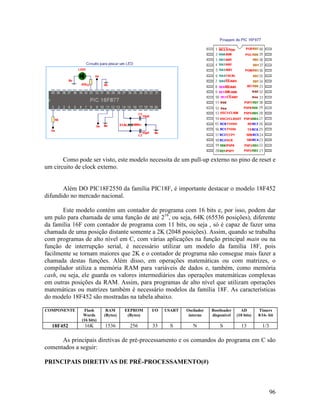96
Como pode ser visto, este modelo necessita de um pull-up externo no pino de reset e
um circuito de clock externo.
Além DO PIC18F2550 da família PIC18F, é importante destacar o modelo 18F452
difundido no mercado nacional.
Este modelo contém um contador de programa com 16 bits e, por isso, podem dar
um pulo para chamada de uma função de até 216
, ou seja, 64K (65536 posições), diferente
da família 16F com contador de programa com 11 bits, ou seja , só é capaz de fazer uma
chamada de uma posição distante somente a 2K (2048 posições). Assim, quando se trabalha
com programas de alto nível em C, com várias aplicações na função principal main ou na
função de interrupção serial, é necessário utilizar um modelo da família 18F, pois
facilmente se tornam maiores que 2K e o contador de programa não consegue mais fazer a
chamada destas funções. Além disso, em operações matemáticas ou com matrizes, o
compilador utiliza a memória RAM para variáveis de dados e, também, como memória
cash, ou seja, ele guarda os valores intermediários das operações matemáticas complexas
em outras posições da RAM. Assim, para programas de alto nível que utilizam operações
matemáticas ou matrizes também é necessário modelos da família 18F. As características
do modelo 18F452 são mostradas na tabela abaixo.
COMPONENTE Flash
Words
(16 bits)
RAM
(Bytes)
EEPROM
(Bytes)
I/O USART Oscilador
interno
Bootloader
disponível
AD
(10 bits)
Timers
8/16- bit
18F452 16K 1536 256 33 S N S 13 1/3
As principais diretivas de pré-processamento e os comandos do programa em C são
comentados a seguir:
PRINCIPAIS DIRETIVAS DE PRÉ-PROCESSAMENTO(#)
 