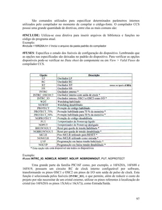 97
São comandos utilizados para especificar determinados parâmetros internos
utilizados pelo compilador no momento de compilar o código-fonte. O compilador CCS
possui uma grande quantidade de diretivas, entre elas as mais comuns são:
#INCLUDE: Utiliza-se essa diretiva para inserir arquivos de biblioteca e funções no
código do programa atual.
Exemplo:
#include <16f628A.h> // Inclui o arquivo da pasta padrão do compilador
#FUSES: Especifica o estado dos fusíveis de configuração do dispositivo. Lembrando que
as opções nas especificadas são deixadas no padrão do dispositivo. Para verificar as opções
disponíveis pode-se verificar no Data sheet do componente ou em View > Valid Fuses do
compilador CCS.
Exemplo:
#fuses INTRC_IO, NOMCLR, NOWDT, NOLVP, NOBROWNOUT, PUT, NOPROTECT
Uma grande parte da família PIC16F como, por exemplo, o 16F628A, 16F688 e
16F819, possuem um circuito RC de clock interno configurável por software,
transformando os pinos OSC1 e OSC2 em pinos de I/O sem saída de pulso de clock. Esta
função é selecionada pelos fusíveis (INTRC_IO), o que permite, além de reduzir o custo do
projeto por não necessitar de um cristal externo, utilizar os pinos referentes à localização do
cristal (no 16F628A os pinos 15(A6) e 16(A7)), como Entrada/Saída.
 