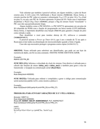 98
Vale salientar que também é possível utilizar, em alguns modelos, o pino de Reset
externo pino 4 (A5) como I/O, habilitando o Reset interno (NOMCLR). Dessa forma, o
circuito auxiliar do PIC reduz-se somente à alimentação VDD (+5V no pino 14) e VSS (Gnd
no pino 5), ou seja, este PIC de 18 pinos apresenta 16 pinos de I/O. Neste caso é importante
desabilitar o Watch Dog Timer (NOWDT), porque a flag de estouro ficará “ressetando” o
PIC caso não seja periodicamente limpa.
Alguns modelos como o PIC16F628A e o PIC16F877A apresentam em um pino de
IO (chamado de PGM) com a função de programação em baixa tensão (LVP) habilitada.
Dessa forma, é importante desabilitar essa função (NOLVP) para garantir a função do pino
como entrada e saída.
Para desabilitar o reset para tensãoe abaixp de 4V, utiliza-se o comando
(NOBROWNOUT).
É possível acionar o Power up Timer (PUT), que é um o retardo de 72 ms após o
Reset para evitar ruídos na alimentação do microcontrolador quando a fonte é ligada.
Caso não seja necessário proteger o programa contra cópias (NOPROTECT).
#DEFINE: Nome utilizado para substituir um identificador, que pode ser um byte da
memória de dados, um bit ou uma constante. #DEFINE NOME IDENTIFICADOR.
Exemplo:
#define LED PIN_B0
#USE DELAY(): Informa a velocidade de clock do sistema. Esta diretiva é utilzada para o
cálculo das funções de atraso (delay_us() e delay_ms()) e também para gerar a taxa de
transmissão e recepção na comunicação serial (Baud Rate).
Exemplo:
#use delay(clock=4000000)
#USE RS232(): Utilizada para ordenar o compilador a gerar o código para comunicação
serial assíncrona padrão rs232, como mostra a prática 2.
Exemplo:
#use rs232(baud=2400,parity=N,xmit=PIN_C6,rcv=PIN_C7)
PROGRAMA PARA ENVIAR VARIAÇÕES DE X E Y PELA SERIAL:
#include <16f877.h>
#use delay(clock=4000000)
#fuses XT, NOWDT, NOLVP, NOBROWNOUT, PUT, NOPROTECT
#use rs232(baud=2400,parity=N,xmit=PIN_C6,rcv=PIN_C7)
main()
{ int x,y;
for (x=0,y=10;x<=10;x++,y--) printf("%u , %urn",x,y);
}
 