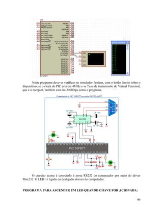 99
Neste programa deve-se verificar no simulador Proteus, com o botão direito sobre o
dispositivo, se o clock do PIC está em 4MHz e se Taxa de transmissão do Virtual Terminal,
que é o receptor, também está em 2400 bps como o programa.
O circuito acima é conectado à porta RS232 do computador por meio do driver
Max232. O LED1 é ligado ou desligado através do computador.
PROGRAMA PARA ASCENDER UM LED QUANDO CHAVE FOR ACIONADA:
 