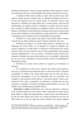 problema posteriormente. Como as crianças aprendem a falar imitando os outros,
uma criança que não ouve os outros falando não consegue reproduzir esses sons.
       A audição normal ocorre quando as ondas sonoras passam pelo canal
auditivo e fazem com que o tímpano vibre. As vibrações do tímpano, por sua vez,
movem três pequenos ossos no ouvido médio. O movimento desses ossos
transmite as vibrações do ouvido médio para o ouvido interno, onde elas são
transformadas em impulsos elétricos carregados ao cérebro através do oitavo
nervo craniano. O cérebro interpreta estes impulsos elétricos como sons. Danos,
doenças ou problemas no funcionamento de qualquer uma dessas estruturas pode
causar surdez. Qualquer um dos problemas a seguir podem levar a dificuldades
na audição que, provavelmente, levarão a dificuldades de aprendizado.
    • Problemas no canal auditivo que podem causar perda auditiva incluem
acúmulo de cera, objeto estranho no canal e infecção conhecida como otite.
    • Problemas no tímpano e no ouvido médio podem ser causados por uma
inflamação do ouvido médio ou um bloqueio na trompa de eustáquio, que
conecta a garganta e o ouvido médio. A infecção do ouvido médio (otite média)
costuma ocorrer nos dois primeiros anos de vida, especialmente entre crianças
expostas freqüentemente a ela nas creches. A infecção costuma envolver um
acúmulo de líquidos que causa perda auditiva leve ou moderada e intermitente
por até nove meses, ameaçando o desenvolvimento correto das habilidades de
linguagem da criança.
    • Problemas do ouvido interno podem ser causados por ferimentos ou
infecções.
    • Já os problemas do oitavo nervo craniano têm muitas causas possíveis.
Este nervo é responsável por transportar todos os sinais dos ouvidos e estruturas
de equilíbrio ao cérebro. Uma criança pode nascer com um nervo que não se
desenvolveu corretamente ou que foi danificado antes do nascimento. Por
exemplo, se uma gestante contrai rubéola, o vírus pode infectar o oitavo nervo
craniano do feto. Após o nascimento, um ferimento ou infecção por um vírus
(caxumba ou sarampo) ou bactéria (meningite) pode danificar esse nervo. Há
também certos medicamentos que podem afetá-lo.
    Detectando a surdez- normalmente, são os pais que detectam os primeiros
sinais de perda auditiva em uma criança. Pode-se desconfiar de algum tipo de
perda auditiva se algum dos comportamentos a seguir ocorrer: uma criança maior
do que três meses ignora sons ou não vira a cabeça na direção de um som, um
bebê maior de um ano de idade não parece entender nem mesmo algumas

__________________________                                                               10
Prof. Wesley Lima de Oliveira – Bacharel em Enfermagem (UNIMONTES – 2000); Especialista em
Saúde da Família; Educação em Saúde; Gestão Clínica da Atenção Primária à Saúde (UNIMONTES
2003; 2005; 2009); Especializando em Enfermagem do Trabalho (UCAMPROMINAS – 2012)
 