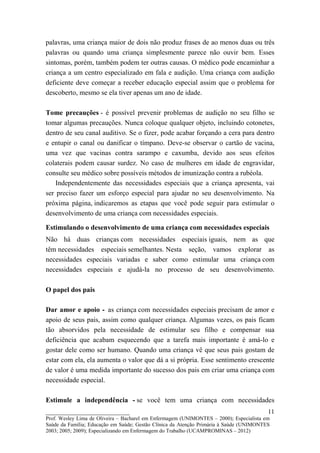 palavras, uma criança maior de dois não produz frases de ao menos duas ou três
palavras ou quando uma criança simplesmente parece não ouvir bem. Esses
sintomas, porém, também podem ter outras causas. O médico pode encaminhar a
criança a um centro especializado em fala e audição. Uma criança com audição
deficiente deve começar a receber educação especial assim que o problema for
descoberto, mesmo se ela tiver apenas um ano de idade.

Tome precauções - é possível prevenir problemas de audição no seu filho se
tomar algumas precauções. Nunca coloque qualquer objeto, incluindo cotonetes,
dentro de seu canal auditivo. Se o fizer, pode acabar forçando a cera para dentro
e entupir o canal ou danificar o tímpano. Deve-se observar o cartão de vacina,
uma vez que vacinas contra sarampo e caxumba, devido aos seus efeitos
colaterais podem causar surdez. No caso de mulheres em idade de engravidar,
consulte seu médico sobre possíveis métodos de imunização contra a rubéola.
    Independentemente das necessidades especiais que a criança apresenta, vai
ser preciso fazer um esforço especial para ajudar no seu desenvolvimento. Na
próxima página, indicaremos as etapas que você pode seguir para estimular o
desenvolvimento de uma criança com necessidades especiais.

Estimulando o desenvolvimento de uma criança com necessidades especiais
Não há duas crianças com necessidades especiais iguais, nem as que
têm necessidades especiais semelhantes. Nesta seção, vamos explorar as
necessidades especiais variadas e saber como estimular uma criança com
necessidades especiais e ajudá-la no processo de seu desenvolvimento.

O papel dos pais

Dar amor e apoio - as criança com necessidades especiais precisam de amor e
apoio de seus pais, assim como qualquer criança. Algumas vezes, os pais ficam
tão absorvidos pela necessidade de estimular seu filho e compensar sua
deficiência que acabam esquecendo que a tarefa mais importante é amá-lo e
gostar dele como ser humano. Quando uma criança vê que seus pais gostam de
estar com ela, ela aumenta o valor que dá a si própria. Esse sentimento crescente
de valor é uma medida importante do sucesso dos pais em criar uma criança com
necessidade especial.

Estimule a independência - se você tem uma criança com necessidades
__________________________                                                               11
Prof. Wesley Lima de Oliveira – Bacharel em Enfermagem (UNIMONTES – 2000); Especialista em
Saúde da Família; Educação em Saúde; Gestão Clínica da Atenção Primária à Saúde (UNIMONTES
2003; 2005; 2009); Especializando em Enfermagem do Trabalho (UCAMPROMINAS – 2012)
 