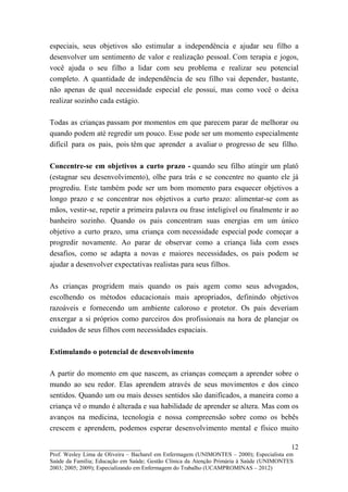 especiais, seus objetivos são estimular a independência e ajudar seu filho a
desenvolver um sentimento de valor e realização pessoal. Com terapia e jogos,
você ajuda o seu filho a lidar com seu problema e realizar seu potencial
completo. A quantidade de independência de seu filho vai depender, bastante,
não apenas de qual necessidade especial ele possui, mas como você o deixa
realizar sozinho cada estágio.

Todas as crianças passam por momentos em que parecem parar de melhorar ou
quando podem até regredir um pouco. Esse pode ser um momento especialmente
difícil para os pais, pois têm que aprender a avaliar o progresso de seu filho.

Concentre-se em objetivos a curto prazo - quando seu filho atingir um platô
(estagnar seu desenvolvimento), olhe para trás e se concentre no quanto ele já
progrediu. Este também pode ser um bom momento para esquecer objetivos a
longo prazo e se concentrar nos objetivos a curto prazo: alimentar-se com as
mãos, vestir-se, repetir a primeira palavra ou frase inteligível ou finalmente ir ao
banheiro sozinho. Quando os pais concentram suas energias em um único
objetivo a curto prazo, uma criança com necessidade especial pode começar a
progredir novamente. Ao parar de observar como a criança lida com esses
desafios, como se adapta a novas e maiores necessidades, os pais podem se
ajudar a desenvolver expectativas realistas para seus filhos.

As crianças progridem mais quando os pais agem como seus advogados,
escolhendo os métodos educacionais mais apropriados, definindo objetivos
razoáveis e fornecendo um ambiente caloroso e protetor. Os pais deveriam
enxergar a si próprios como parceiros dos profissionais na hora de planejar os
cuidados de seus filhos com necessidades espaciais.

Estimulando o potencial de desenvolvimento

A partir do momento em que nascem, as crianças começam a aprender sobre o
mundo ao seu redor. Elas aprendem através de seus movimentos e dos cinco
sentidos. Quando um ou mais desses sentidos são danificados, a maneira como a
criança vê o mundo é alterada e sua habilidade de aprender se altera. Mas com os
avanços na medicina, tecnologia e nossa compreensão sobre como os bebês
crescem e aprendem, podemos esperar desenvolvimento mental e físico muito

__________________________                                                               12
Prof. Wesley Lima de Oliveira – Bacharel em Enfermagem (UNIMONTES – 2000); Especialista em
Saúde da Família; Educação em Saúde; Gestão Clínica da Atenção Primária à Saúde (UNIMONTES
2003; 2005; 2009); Especializando em Enfermagem do Trabalho (UCAMPROMINAS – 2012)
 