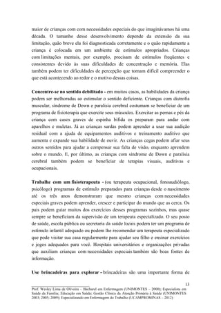 maior de crianças com com necessidades especiais do que imaginávamos há uma
década. O tamanho desse desenvolvimento depende da extensão da sua
limitação, quão breve ela foi diagnosticada corretamente e o quão rapidamente a
criança é colocada em um ambiente de estímulos apropriados. Crianças
com limitações mentais, por exemplo, precisam de estímulos freqüentes e
consistentes devido às suas dificuldades de concentração e memória. Elas
também podem ter dificuldades de percepção que tornam difícil compreender o
que está acontecendo ao redor e o motivo dessas coisas.

Concentre-se no sentido debilitado - em muitos casos, as habilidades da criança
podem ser melhoradas ao estimular o sentido deficiente. Crianças com distrofia
muscular, síndrome de Down e paralisia cerebral costumam se beneficiar de um
programa de fisioterapia que exercite seus músculos. Exercitar as pernas e pés da
criança com casos graves de espinha bífida os preparam para andar com
aparelhos e muletas. Já as crianças surdas podem aprender a usar sua audição
residual com a ajuda de equipamentos auditivos e treinamento auditivo que
aumenta e expande sua habilidade de ouvir. As crianças cegas podem afiar seus
outros sentidos para ajudar a compensar sua falta de visão, enquanto aprendem
sobre o mundo. E, por último, as crianças com síndrome de Down e paralisia
cerebral também podem se beneficiar de terapias visuais, auditivas e
ocupacionais.

Trabalhe com um fisioterapeuta - (ou terapeuta ocupacional, fonoaudiólogo,
psicólogo) programas de estímulo preparados para crianças desde o nascimento
até os três anos demonstraram que mesmo crianças com necessidades
especiais graves podem aprender, crescer e participar do mundo que as cerca. Os
pais podem guiar muitos dos exercícios desses programas sozinhos, mas quase
sempre se beneficiam da supervisão de um terapeuta especializado. O seu posto
de saúde, escola pública ou secretaria da saúde locais podem ter um programa de
estímulo infantil adequado ou podem lhe recomendar um terapeuta especializado
que pode visitar sua casa regularmente para ajudar seu filho e ensinar exercícios
e jogos adequados para você. Hospitais universitários e organizações privadas
que auxiliam crianças com necessidades especiais também são boas fontes de
informação.

Use brincadeiras para explorar - brincadeiras são uma importante forma de

__________________________                                                               13
Prof. Wesley Lima de Oliveira – Bacharel em Enfermagem (UNIMONTES – 2000); Especialista em
Saúde da Família; Educação em Saúde; Gestão Clínica da Atenção Primária à Saúde (UNIMONTES
2003; 2005; 2009); Especializando em Enfermagem do Trabalho (UCAMPROMINAS – 2012)
 
