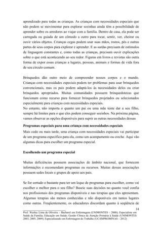 aprendizado para todas as crianças. As crianças com necessidades especiais que
não podem se movimentar para explorar sozinhas ainda têm a possibilidade de
aprender sobre os arredores ao viajar com a família. Dentro de casa, ela pode ser
carregada ou guiada de um cômodo a outro para tocar, sentir, ver, cheirar ou
ouvir vários objetos. Crianças cegas podem usar suas mãos, rostos, pés e outras
partes de seus corpos para explorar e aprender. E as surdas precisam de estímulos
de linguagem constantes e, como todas as crianças, precisam ouvir explicações
sobre o que está acontecendo ao seu redor. Figuras em livros e revistas são outra
forma de expor essas crianças a lugares, pessoas, animais e formas de vida fora
de seu círculo comum.

Brinquedos dão outro meio de compreender nossos corpos e o mundo.
Crianças com necessidades especiais podem ter problemas para usar brinquedos
convencionais, mas os pais podem adaptá-los às necessidades deles ou criar
brinquedos apropriados. Muitas comunidades possuem brinquedotecas que
funcionam como recurso para fornecer brinquedos projetados ou selecionados
especialmente para crianças com necessidades especiais.
No entanto, não importa o quanto um pai ou uma mãe tente dar a seu filho,
sempre há limites para o que eles podem conseguir sozinhos. Na próxima página,
vamos observar as opções disponíveis para suprir as outras necessidades dessas

Programas especiais para uma criança com necessidades especiais
Mais cedo ou mais tarde, uma criança com necessidades especiais vai participar
de um programa específico para ela, como um acampamento ou creche. Aqui vão
algumas dicas para escolher um programa especial.

Escolhendo um programa especial

Muitas deficiências possuem associações de âmbito nacional, que fornecem
informações e recomendam programas ou recursos. Muitas dessas associações
possuem sedes locais e grupos de apoio aos pais.

Se for sortudo o bastante para ter um leque de programas para escolher, como vai
escolher o melhor para o seu filho? Baseie suas decisões no quanto você confia
nos profissionais dos programas disponíveis e nas terapias que eles apresentam.
Algumas terapias são menos conhecidas e não disponíveis em tantos lugares
como outras. Freqüentemente, os educadores discordam quanto à seqüência de
__________________________                                                               14
Prof. Wesley Lima de Oliveira – Bacharel em Enfermagem (UNIMONTES – 2000); Especialista em
Saúde da Família; Educação em Saúde; Gestão Clínica da Atenção Primária à Saúde (UNIMONTES
2003; 2005; 2009); Especializando em Enfermagem do Trabalho (UCAMPROMINAS – 2012)
 