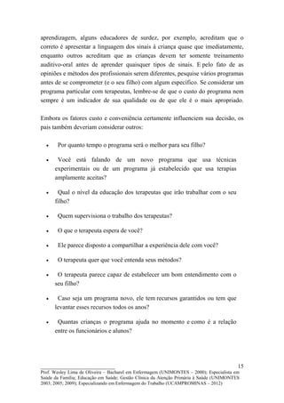 aprendizagem, alguns educadores de surdez, por exemplo, acreditam que o
correto é apresentar a linguagem dos sinais à criança quase que imediatamente,
enquanto outros acreditam que as crianças devem ter somente treinamento
auditivo-oral antes de aprender quaisquer tipos de sinais. E pelo fato de as
opiniões e métodos dos profissionais serem diferentes, pesquise vários programas
antes de se comprometer (e o seu filho) com algum específico. Se considerar um
programa particular com terapeutas, lembre-se de que o custo do programa nem
sempre é um indicador de sua qualidade ou de que ele é o mais apropriado.

Embora os fatores custo e conveniência certamente influenciem sua decisão, os
pais também deveriam considerar outros:

  •    Por quanto tempo o programa será o melhor para seu filho?

  •    Você está falando de um novo programa que usa técnicas
      experimentais ou de um programa já estabelecido que usa terapias
      amplamente aceitas?

  •    Qual o nível da educação dos terapeutas que irão trabalhar com o seu
      filho?

  •    Quem supervisiona o trabalho dos terapeutas?

  •    O que o terapeuta espera de você?

  •    Ele parece disposto a compartilhar a experiência dele com você?

  •    O terapeuta quer que você entenda seus métodos?

  •    O terapeuta parece capaz de estabelecer um bom entendimento com o
      seu filho?

  •    Caso seja um programa novo, ele tem recursos garantidos ou tem que
      levantar esses recursos todos os anos?

  •    Quantas crianças o programa ajuda no momento e como é a relação
      entre os funcionários e alunos?




__________________________                                                               15
Prof. Wesley Lima de Oliveira – Bacharel em Enfermagem (UNIMONTES – 2000); Especialista em
Saúde da Família; Educação em Saúde; Gestão Clínica da Atenção Primária à Saúde (UNIMONTES
2003; 2005; 2009); Especializando em Enfermagem do Trabalho (UCAMPROMINAS – 2012)
 