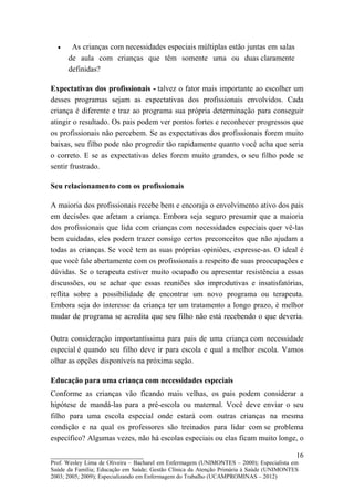 •    As crianças com necessidades especiais múltiplas estão juntas em salas
      de aula com crianças que têm somente uma ou duas claramente
      definidas?

Expectativas dos profissionais - talvez o fator mais importante ao escolher um
desses programas sejam as expectativas dos profissionais envolvidos. Cada
criança é diferente e traz ao programa sua própria determinação para conseguir
atingir o resultado. Os pais podem ver pontos fortes e reconhecer progressos que
os profissionais não percebem. Se as expectativas dos profissionais forem muito
baixas, seu filho pode não progredir tão rapidamente quanto você acha que seria
o correto. E se as expectativas deles forem muito grandes, o seu filho pode se
sentir frustrado.

Seu relacionamento com os profissionais

A maioria dos profissionais recebe bem e encoraja o envolvimento ativo dos pais
em decisões que afetam a criança. Embora seja seguro presumir que a maioria
dos profissionais que lida com crianças com necessidades especiais quer vê-las
bem cuidadas, eles podem trazer consigo certos preconceitos que não ajudam a
todas as crianças. Se você tem as suas próprias opiniões, expresse-as. O ideal é
que você fale abertamente com os profissionais a respeito de suas preocupações e
dúvidas. Se o terapeuta estiver muito ocupado ou apresentar resistência a essas
discussões, ou se achar que essas reuniões são improdutivas e insatisfatórias,
reflita sobre a possibilidade de encontrar um novo programa ou terapeuta.
Embora seja do interesse da criança ter um tratamento a longo prazo, é melhor
mudar de programa se acredita que seu filho não está recebendo o que deveria.

Outra consideração importantíssima para pais de uma criança com necessidade
especial é quando seu filho deve ir para escola e qual a melhor escola. Vamos
olhar as opções disponíveis na próxima seção.

Educação para uma criança com necessidades especiais
Conforme as crianças vão ficando mais velhas, os pais podem considerar a
hipótese de mandá-las para a pré-escola ou maternal. Você deve enviar o seu
filho para uma escola especial onde estará com outras crianças na mesma
condição e na qual os professores são treinados para lidar com se problema
específico? Algumas vezes, não há escolas especiais ou elas ficam muito longe, o

__________________________                                                               16
Prof. Wesley Lima de Oliveira – Bacharel em Enfermagem (UNIMONTES – 2000); Especialista em
Saúde da Família; Educação em Saúde; Gestão Clínica da Atenção Primária à Saúde (UNIMONTES
2003; 2005; 2009); Especializando em Enfermagem do Trabalho (UCAMPROMINAS – 2012)
 