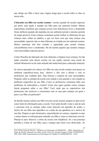 que obriga seu filho a fazer uma viagem longa para a escola todos os dias ou
morar nela.

Colocando seu filho em escolas comuns - mesmo quando há escolas especiais
por perto, uma opção é mandar seu filho para um maternal comum. Muitos
especialistas acreditam que crianças jovens com deficiências leves a moderadas
ficam melhores quando são mantidas em um ambiente normal o máximo período
de tempo possível. Essas crianças costumam aceitar melhor as diferenças do que
crianças mais velhas ou adultos, o que vai fazer com que uma criança com
necessidades especiais não se sinta diferente ou isolada em um maternal comum.
Muitos maternais têm boa vontade e capacidade para aceitar crianças
com problemas leves a moderadas. Há até mesmo aqueles que aceitam crianças
com necessidades especiais graves.

Certas filosofias de educação são mais dispostas a integrar essas crianças. Se não
puder encontrar uma dessas escolas em sua região, procure uma escola do
método Montessori ou de outro método não tradicional para a educação maternal.

Se estiver pensando em colocar seu filho em uma escola comum com pouca ou
nenhuma experiência nessa área, observe e fale com o diretor e com os
professores que cuidarão dele. Seja honesto a respeito de suas necessidades.
Pergunte sobre as atitudes da escola com relação a essa questão e com relação ao
problema esepecífico do seu filho. Como os professores costumam lidar com
problemas de indisciplina e ironias? Como eles agem quando outras crianças
fazem perguntas sobre o seu filho? Você sente que as expectativas dos
professores são razoáveis e consistentes com as suas para crianças em geral e
para o seu filho em particular?

Se decidir mesmo colocar seu filho em uma escola comum, prepare-se para servir
como fonte de informações para a escola. Você pode decidir visitar a sala de aula
e conversar com as crianças sobre como funciona um aparelho de surdez, o
motivo de seu filho usar aparelhos ou a razão de sua aparência ou o motivo de
sua fala. Prepare-se para frustrações, especialmente no começo, enquanto os pais
e outros alunos se esforçam para entender seu filho e como se relacionar com ele.
Planeje-se para observar a rotina da escola com freqüência. Se a sua presença
perturba a rotina do seu filho, peça a amigos para fazer essa observação. Ao

__________________________                                                               17
Prof. Wesley Lima de Oliveira – Bacharel em Enfermagem (UNIMONTES – 2000); Especialista em
Saúde da Família; Educação em Saúde; Gestão Clínica da Atenção Primária à Saúde (UNIMONTES
2003; 2005; 2009); Especializando em Enfermagem do Trabalho (UCAMPROMINAS – 2012)
 