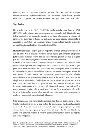 observar, não se concentre somente no seu filho. Os pais de crianças
com necessidades especiais costumam ter surpresas (agradáveis) quando
observam o quanto as outras crianças são parecidas com seu filho.

Seus direitos

De acordo com a lei 7853 (24/10/98) regulamentada pelo Decreto 3298
(20/10/99), cada criança tem um programa de educação individualizado que
indica quais tipos de educação especial e serviços relacionados a criança irá
receber. Os pais têm o direito de participar de cada decisão relacionada à
educação de seu filhos e de contestar e apelar contra qualquer decisão a respeito
da identificação, avaliação ou colocação de seu filho.

Há muitas entidades e órgãos que dão respaldo a crianças com deficiências dos 3
aos 21 anos. Mas é possível encontrar várias escolas que fornecem programas
para crianças menores de três anos de idade mesmo quando isso não é exigido
por lei. Muitos desses programas recebem financiamento federal.
Embora a lei tenha tentado fornecer educação à maioria das crianças com
necessidades especiais, ela não padronizou a qualidade dessa educação, o que
pode variar muito de estado para estado e de uma escola para outra. E até dentro
da mesma escola, certas necessidades especiais encontram um suporte maior do
que outras. E mais, cortes nos orçamentos governamentais têm afetado
especialmente os programas educacionais, muitos dos quais foram cortados ou
simplesmente eliminados. Esteja ciente de que o melhor programa para o seu
caso pode não estar disponível perto de sua casa. Muitos distritos escolares
fornecem informações sobre o que está disponível, assim como orientações
descrevendo os direitos educacionais das crianças. Se o seu distrito não pode
fornecer informações e uma cópia das leis em vigor, entre em contato com o
órgão governamental responsável pela educação.

Criar uma criança com necessidades especiais traz desafios únicos para os pais.
Mas há muitos recursos por aí que podem dar assistência e muito conhecimento
disponível sobre como estimular o desenvolvimento, o que significa que uma
criança deficiente agora pode progredir mais do que podia há uma década. E,
como com qualquer criança, é possível compartilhar com os outros as alegrias
das novas conquistas!

__________________________                                                               18
Prof. Wesley Lima de Oliveira – Bacharel em Enfermagem (UNIMONTES – 2000); Especialista em
Saúde da Família; Educação em Saúde; Gestão Clínica da Atenção Primária à Saúde (UNIMONTES
2003; 2005; 2009); Especializando em Enfermagem do Trabalho (UCAMPROMINAS – 2012)
 