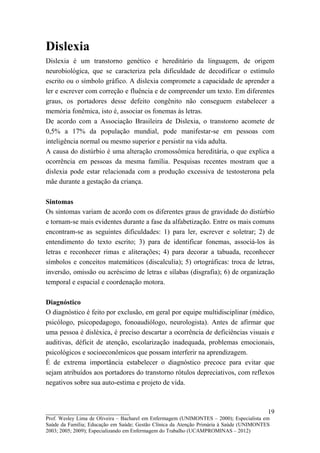 Dislexia
Dislexia é um transtorno genético e hereditário da linguagem, de origem
neurobiológica, que se caracteriza pela dificuldade de decodificar o estímulo
escrito ou o símbolo gráfico. A dislexia compromete a capacidade de aprender a
ler e escrever com correção e fluência e de compreender um texto. Em diferentes
graus, os portadores desse defeito congênito não conseguem estabelecer a
memória fonêmica, isto é, associar os fonemas às letras.
De acordo com a Associação Brasileira de Dislexia, o transtorno acomete de
0,5% a 17% da população mundial, pode manifestar-se em pessoas com
inteligência normal ou mesmo superior e persistir na vida adulta.
A causa do distúrbio é uma alteração cromossômica hereditária, o que explica a
ocorrência em pessoas da mesma família. Pesquisas recentes mostram que a
dislexia pode estar relacionada com a produção excessiva de testosterona pela
mãe durante a gestação da criança.

Sintomas
Os sintomas variam de acordo com os diferentes graus de gravidade do distúrbio
e tornam-se mais evidentes durante a fase da alfabetização. Entre os mais comuns
encontram-se as seguintes dificuldades: 1) para ler, escrever e soletrar; 2) de
entendimento do texto escrito; 3) para de identificar fonemas, associá-los às
letras e reconhecer rimas e aliterações; 4) para decorar a tabuada, reconhecer
símbolos e conceitos matemáticos (discalculia); 5) ortográficas: troca de letras,
inversão, omissão ou acréscimo de letras e sílabas (disgrafia); 6) de organização
temporal e espacial e coordenação motora.

Diagnóstico
O diagnóstico é feito por exclusão, em geral por equipe multidisciplinar (médico,
psicólogo, psicopedagogo, fonoaudiólogo, neurologista). Antes de afirmar que
uma pessoa é disléxica, é preciso descartar a ocorrência de deficiências visuais e
auditivas, déficit de atenção, escolarização inadequada, problemas emocionais,
psicológicos e socioeconômicos que possam interferir na aprendizagem.
É de extrema importância estabelecer o diagnóstico precoce para evitar que
sejam atribuídos aos portadores do transtorno rótulos depreciativos, com reflexos
negativos sobre sua auto-estima e projeto de vida.



__________________________                                                               19
Prof. Wesley Lima de Oliveira – Bacharel em Enfermagem (UNIMONTES – 2000); Especialista em
Saúde da Família; Educação em Saúde; Gestão Clínica da Atenção Primária à Saúde (UNIMONTES
2003; 2005; 2009); Especializando em Enfermagem do Trabalho (UCAMPROMINAS – 2012)
 
