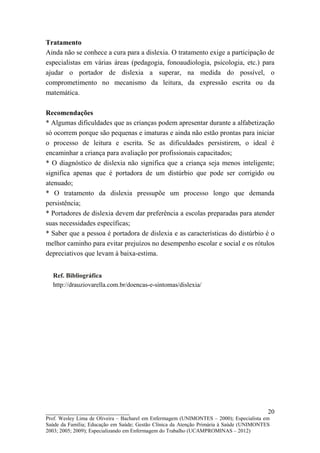 Tratamento
Ainda não se conhece a cura para a dislexia. O tratamento exige a participação de
especialistas em várias áreas (pedagogia, fonoaudiologia, psicologia, etc.) para
ajudar o portador de dislexia a superar, na medida do possível, o
comprometimento no mecanismo da leitura, da expressão escrita ou da
matemática.

Recomendações
* Algumas dificuldades que as crianças podem apresentar durante a alfabetização
só ocorrem porque são pequenas e imaturas e ainda não estão prontas para iniciar
o processo de leitura e escrita. Se as dificuldades persistirem, o ideal é
encaminhar a criança para avaliação por profissionais capacitados;
* O diagnóstico de dislexia não significa que a criança seja menos inteligente;
significa apenas que é portadora de um distúrbio que pode ser corrigido ou
atenuado;
* O tratamento da dislexia pressupõe um processo longo que demanda
persistência;
* Portadores de dislexia devem dar preferência a escolas preparadas para atender
suas necessidades específicas;
* Saber que a pessoa é portadora de dislexia e as características do distúrbio é o
melhor caminho para evitar prejuízos no desempenho escolar e social e os rótulos
depreciativos que levam à baixa-estima.


  Ref. Bibliográfica
  http://drauziovarella.com.br/doencas-e-sintomas/dislexia/




__________________________                                                               20
Prof. Wesley Lima de Oliveira – Bacharel em Enfermagem (UNIMONTES – 2000); Especialista em
Saúde da Família; Educação em Saúde; Gestão Clínica da Atenção Primária à Saúde (UNIMONTES
2003; 2005; 2009); Especializando em Enfermagem do Trabalho (UCAMPROMINAS – 2012)
 