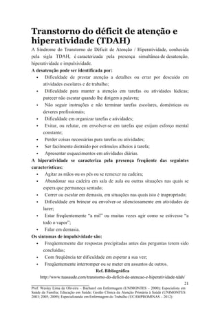 Transtorno do déficit de atenção e
hiperatividade (TDAH)
A Síndrome do Transtorno do Déficit de Atenção / Hiperatividade, conhecida
pela sigla TDAH, é caracterizada pela presença simultânea de desatenção,
hiperatividade e impulsividade.
A desatenção pode ser identificada por:
       Dificuldade de prestar atenção a detalhes ou errar por descuido em
      atividades escolares e de trabalho;
       Dificuldade para manter a atenção em tarefas ou atividades lúdicas;
      parecer não escutar quando lhe dirigem a palavra;
       Não seguir instruções e não terminar tarefas escolares, domésticas ou
      deveres profissionais;
       Dificuldade em organizar tarefas e atividades;
       Evitar, ou relutar, em envolver-se em tarefas que exijam esforço mental
      constante;
       Perder coisas necessárias para tarefas ou atividades;
       Ser facilmente distraído por estímulos alheios à tarefa;
       Apresentar esquecimentos em atividades diárias.
A hiperatividade se caracteriza pela presença freqüente das seguintes
características:
       Agitar as mãos ou os pés ou se remexer na cadeira;
       Abandonar sua cadeira em sala de aula ou outras situações nas quais se
      espera que permaneça sentado;
       Correr ou escalar em demasia, em situações nas quais isto é inapropriado;
       Dificuldade em brincar ou envolver-se silenciosamente em atividades de
      lazer;
       Estar freqüentemente “a mil” ou muitas vezes agir como se estivesse “a
      todo o vapor”;
       Falar em demasia.
Os sintomas de impulsividade são:
       Freqüentemente dar respostas precipitadas antes das perguntas terem sido
      concluídas;
       Com freqüência ter dificuldade em esperar a sua vez;
       Freqüentemente interromper ou se meter em assuntos de outros.
                                 Ref. Bibliográfica
    http://www.tuasaude.com/transtorno-do-deficit-de-atencao-e-hiperatividade-tdah/
__________________________                                                        21
Prof. Wesley Lima de Oliveira – Bacharel em Enfermagem (UNIMONTES – 2000); Especialista em
Saúde da Família; Educação em Saúde; Gestão Clínica da Atenção Primária à Saúde (UNIMONTES
2003; 2005; 2009); Especializando em Enfermagem do Trabalho (UCAMPROMINAS – 2012)
 